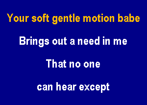 Your soft gentle motion babe

Brings out a need in me

That no one

can hear except