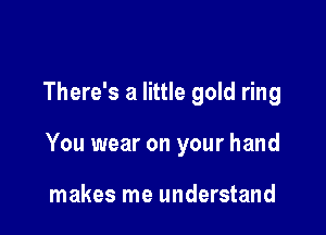 There's a little gold ring

You wear on your hand

makes me understand