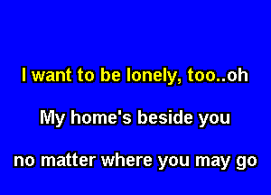 I want to be lonely, too..oh

My home's beside you

no matter where you may go