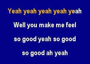 Yeah yeah yeah yeah yeah

Well you make me feel
so good yeah so good

so good ah yeah