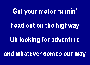 Get your motor runnin'
head out on the highway
Uh looking for adventure

and whatever comes our way