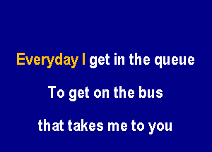 Everyday I get in the queue

To get on the bus

that takes me to you