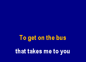 To get on the bus

that takes me to you