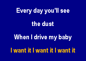 Every day you'll see
the dust

When I drive my baby

lwant it I want it I want it