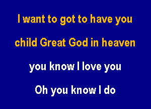 I want to got to have you

child Great God in heaven

you know I love you

Oh you know I do
