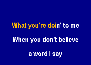 What you're doin' to me

When you don't believe

a word I say