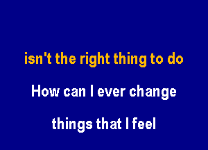 isn't the right thing to do

How can I ever change

things that I feel