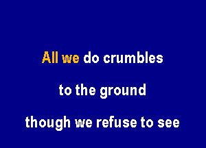 All we do crumbles

to the ground

though we refuse to see