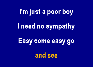 I'm just a poor boy

I need no sympathy

Easy come easy go

and see