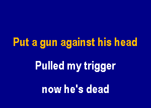 Put a gun against his head

Pulled my trigger

now he's dead