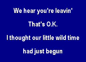 We hear you're leavin'
That's 0.K.

lthought our little wild time

had just begun