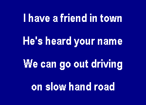 I have a friend in town

He's heard your name

We can go out driving

on slow hand road