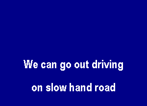 We can go out driving

on slow hand road