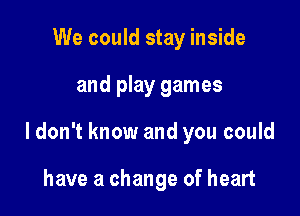 We could stay inside

and play games

ldon't know and you could

have a change of heart