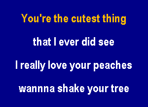 You're the cutest thing

that I ever did see

I really love your peaches

wannna shake your tree