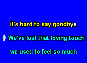 it's hard to say goodbye

1'? We've lost that loving touch

we used to feel so much