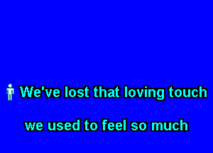 1'? We've lost that loving touch

we used to feel so much