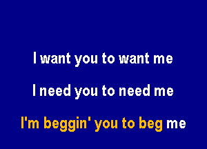 I want you to want me

I need you to need me

I'm beggin' you to beg me