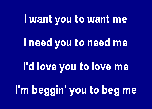 lwant you to want me
I need you to need me

I'd love you to love me

I'm beggin' you to beg me