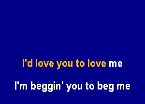 I'd love you to love me

I'm beggin' you to beg me