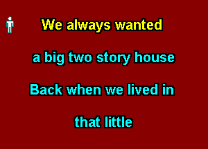 We always wanted

a big two story house

Back when we lived in

that little