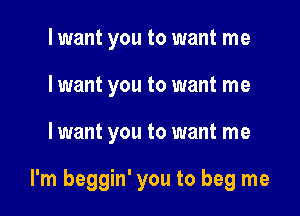 lwant you to want me
I want you to want me

I want you to want me

I'm beggin' you to beg me