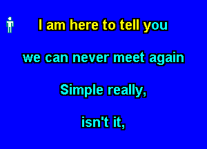 I am here to tell you

we can never meet again

Simple really,

isn't it,