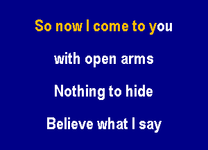 So now I come to you
with open arms

Nothing to hide

Believe what I say