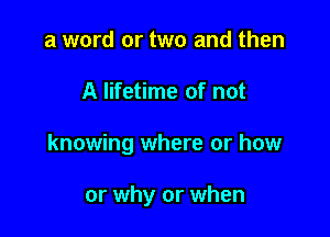 a word or two and then

A lifetime of not

knowing where or how

or why or when