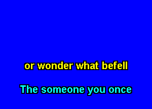or wonder what befell

The someone you once