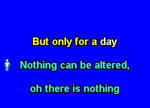 But only for a day

i1 Nothing can be altered,

oh there is nothing
