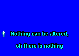 i1 Nothing can be altered,

oh there is nothing