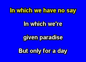 In which we have no say
In which we're

given paradise

But only for a day