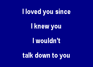 I loved you since
I knew you

lwouldn't

talk down to you