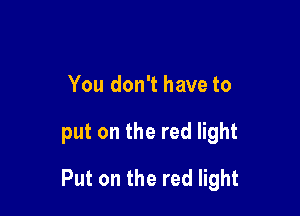 You don't have to

put on the red light

Put on the red light