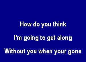 How do you think

I'm going to get along

Without you when your gone