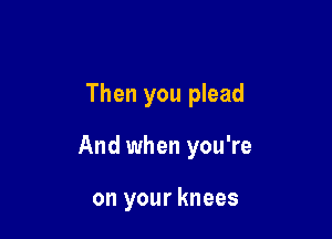 Then you plead

And when you're

on your knees