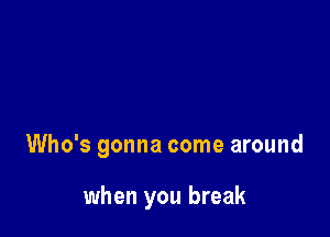 Who's gonna come around

when you break