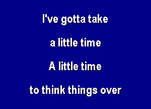 I've gotta take
a little time

A little time

to think things over