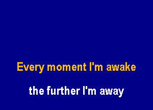 Every moment I'm awake

the further I'm away