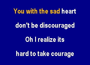 You with the sad heart
don't be discouraged

Oh I realize its

hard to take courage