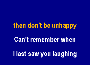 then don't be unhappy

Can't remember when

I last saw you laughing
