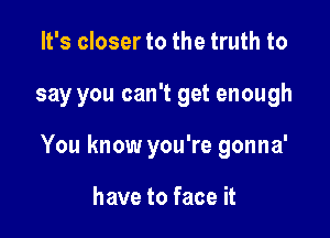 It's closer to the truth to

say you can't get enough

You know you're gonna'

have to face it