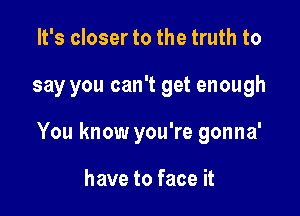 It's closer to the truth to

say you can't get enough

You know you're gonna'

have to face it