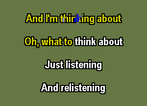 And I'm hhir ning about
Oh, what to think about

Just listening

And relistening