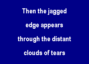 Then the jagged

edge appears
through the distant

clouds of tears