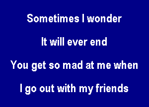 Sometimes I wonder

It will ever end

You get so mad at me when

I go out with my friends