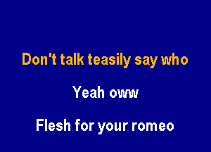 Don't talk teasily say who

Yeah oww

Flesh for your romeo