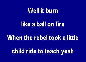 Well it burn

like a ball on fire

When the rebel took a little

child ride to teach yeah