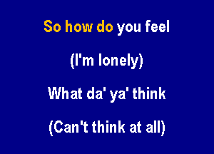 So how do you feel
(I'm lonely)
What da' ya' think

(Can't think at all)